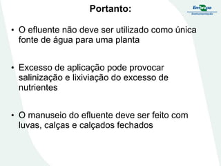 Portanto:
• O efluente não deve ser utilizado como única
fonte de água para uma planta
• Excesso de aplicação pode provocar
salinização e lixiviação do excesso de
nutrientes
• O manuseio do efluente deve ser feito com
luvas, calças e calçados fechados

 
