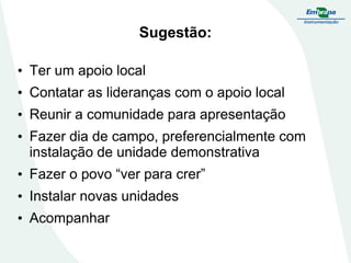Sugestão:
• Ter um apoio local

• Contatar as lideranças com o apoio local
• Reunir a comunidade para apresentação

• Fazer dia de campo, preferencialmente com
instalação de unidade demonstrativa
• Fazer o povo “ver para crer”
• Instalar novas unidades
• Acompanhar

 