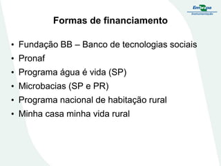 Formas de financiamento
• Fundação BB – Banco de tecnologias sociais

• Pronaf
• Programa água é vida (SP)

• Microbacias (SP e PR)
• Programa nacional de habitação rural

• Minha casa minha vida rural

 