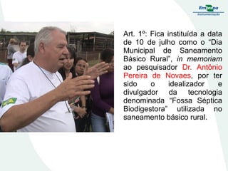 Art. 1º: Fica instituída a data
de 10 de julho como o “Dia
Municipal de Saneamento
Básico Rural”, in memoriam
ao pesquisador Dr. Antônio
Pereira de Novaes, por ter
sido
o
idealizador
e
divulgador da tecnologia
denominada “Fossa Séptica
Biodigestora” utilizada no
saneamento básico rural.

 