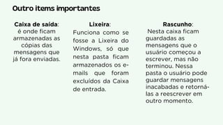 Outro items importantes
Lixeira:
Funciona como se
fosse a Lixeira do
Windows, só que
nesta pasta ficam
armazenados os e-
mails que foram
excluídos da Caixa
de entrada.
Caixa de saída:
é onde ficam
armazenadas as
cópias das
mensagens que
já fora enviadas.
Rascunho:
Nesta caixa ficam
guardadas as
mensagens que o
usuário começou a
escrever, mas não
terminou. Nessa
pasta o usuário pode
guardar mensagens
inacabadas e retorná-
las a reescrever em
outro momento.
 