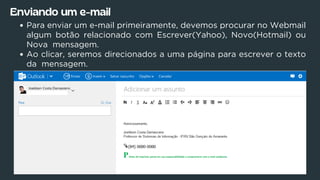 Enviando um e-mail
Para enviar um e-mail primeiramente, devemos procurar no Webmail
algum botão relacionado com Escrever(Yahoo), Novo(Hotmail) ou
Nova mensagem.
Ao clicar, seremos direcionados a uma página para escrever o texto
da mensagem.
 