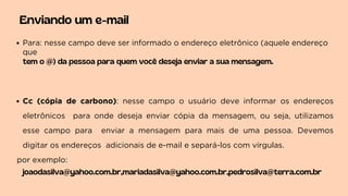 Enviando um e-mail
Para: nesse campo deve ser informado o endereço eletrônico (aquele endereço
que
tem o @) da pessoa para quem você deseja enviar a sua mensagem.
Cc (cópia de carbono): nesse campo o usuário deve informar os endereços
eletrônicos para onde deseja enviar cópia da mensagem, ou seja, utilizamos
esse campo para enviar a mensagem para mais de uma pessoa. Devemos
digitar os endereços adicionais de e-mail e separá-los com vírgulas.
por exemplo:
joaodasilva@yahoo.com.br,mariadasilva@yahoo.com.br,pedrosilva@terra.com.br
 