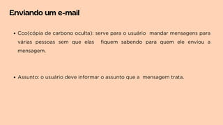 Enviando um e-mail
Cco(cópia de carbono oculta): serve para o usuário mandar mensagens para
várias pessoas sem que elas fiquem sabendo para quem ele enviou a
mensagem.
Assunto: o usuário deve informar o assunto que a mensagem trata.
 