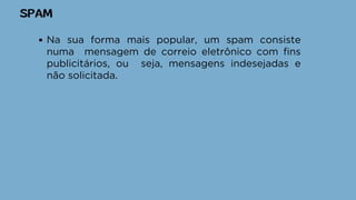 SPAM
Na sua forma mais popular, um spam consiste
numa mensagem de correio eletrônico com fins
publicitários, ou seja, mensagens indesejadas e
não solicitada.
 