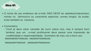 O nome do seu endereço de e-mail, NÃO DEVE ter apelidos(indecentes),
nomes no diminutivo ou caracteres especiais, nomes longos. Se puder,
evite também os números.
Comentário:
Você já deve estar cansado de ouvir sobre isso, mas é sempre bom
lembrar que um e-mail profissional deve passar uma impressão de
credibilidade e responsabilidade. Exemplos de mau uso e bom uso:
jessicagattinha@gmail.com mariamimi@hotmail.com
jessicacosta@gmail.com marialucena@hotmail.com
Dica 01
 