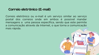 Correio eletrônico (E-mail)
Correio eletrônico ou e-mail é um serviço similar ao serviço
postal dos correios onde em ambos é possível mandar
mensagens a uma pessoa específica, sendo que este permite
a comunicação através da Internet, o que torna a comunicação
mais rápida.
 