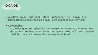 DICA 02
A última coisa que você deve preencher no e-mail é o
destinatário (o endereço do e-mail para quem se quer enviar).
Comentário:
Isto evita que um “esbarrão” no mouse ou no teclado o envie sem
ele estar completo, com erros ou, quem sabe, até com aquela
piadinha que você colocou lá mais depois ia tirar!
 