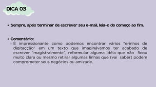 Sempre, após terminar de escrever seu e-mail, leia-o do começo ao fim.
Comentário:
É impressionante como podemos encontrar vários "erinhos de
digitaçção" em um texto que imaginávamos ter acabado de
escrever “magistralmente”, reformular alguma idéia que não ficou
muito clara ou mesmo retirar algumas linhas que (vai saber) podem
comprometer seus negócios ou amizade.
DICA 03
 