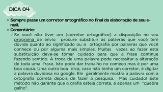Sempre passe um corretor ortográfico no final da elaboração de seu e-
mail.
Comentário:
Se você não tiver um (corretor ortográfico) a disposição no seu
programa de envio procure substituir as palavras que você tem
dúvida quanto ao significado ou a ortografia por palavras que você
conhece ou por alguma mais simples. Muitas vezes ao fazer esta
substituição deve-se tomar cuidado para que a frase continue
fazendo sentido. A troca de uma palavra pode necessitar a alteração
de toda uma frase. Isto pode dar trabalho no começo mas é por uma
boa causa. Uma outra boa dica, caso não tenha um corretor, é digitar
a palavra duvidosa no google. Ele geralmente mostra a palavra com a
ortografia correta depois de fazer a pesquisa. Mas cuidado! Este
método não garante que a grafia esteja correta, é apenas um “quebra
galho”.
DICA 04
 