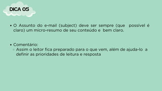 O Assunto do e-mail (subject) deve ser sempre (que possível é
claro) um micro-resumo de seu conteúdo e bem claro.
Comentário:
Assim o leitor fica preparado para o que vem, além de ajuda-lo a
definir as prioridades de leitura e resposta
DICA 05
 