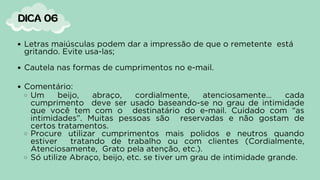 Letras maiúsculas podem dar a impressão de que o remetente está
gritando. Evite usa-las;
Cautela nas formas de cumprimentos no e-mail.
Comentário:
Um beijo, abraço, cordialmente, atenciosamente… cada
cumprimento deve ser usado baseando-se no grau de intimidade
que você tem com o destinatário do e-mail. Cuidado com “as
intimidades”. Muitas pessoas são reservadas e não gostam de
certos tratamentos.
Procure utilizar cumprimentos mais polidos e neutros quando
estiver tratando de trabalho ou com clientes (Cordialmente,
Atenciosamente, Grato pela atenção, etc.).
Só utilize Abraço, beijo, etc. se tiver um grau de intimidade grande.
DICA 06
 
