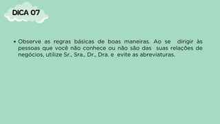 Observe as regras básicas de boas maneiras. Ao se dirigir às
pessoas que você não conhece ou não são das suas relações de
negócios, utilize Sr., Sra., Dr., Dra. e evite as abreviaturas.
DICA 07
 