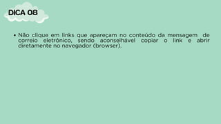 DICA 08
Não clique em links que apareçam no conteúdo da mensagem de
correio eletrônico, sendo aconselhável copiar o link e abrir
diretamente no navegador (browser).
 