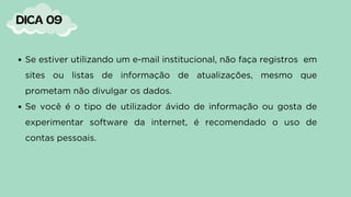 Se estiver utilizando um e-mail institucional, não faça registros em
sites ou listas de informação de atualizações, mesmo que
prometam não divulgar os dados.
Se você é o tipo de utilizador ávido de informação ou gosta de
experimentar software da internet, é recomendado o uso de
contas pessoais.
DICA 09
 