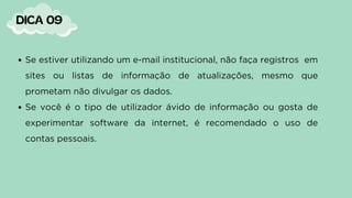 Se estiver utilizando um e-mail institucional, não faça registros em
sites ou listas de informação de atualizações, mesmo que
prometam não divulgar os dados.
Se você é o tipo de utilizador ávido de informação ou gosta de
experimentar software da internet, é recomendado o uso de
contas pessoais.
DICA 09
 