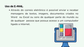 Através do correio eletrônico é possível enviar e receber
mensagens de textos, imagens, documentos criados no
Word ou Excel ou sons de qualquer parte do mundo ou
de qualquer pessoa que possua acesso a um computador
ligado a Internet.
Uso de E-MAIL
 