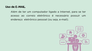 Uso de E-MAIL
Além de ter um computador ligado a Internet, para se ter
acesso ao correio eletrônico é necessário possuir um
endereço eletrônico pessoal (ou seja, e-mail).
 