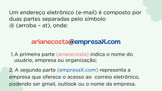A primeira parte (arianecosta) indica o nome do
usuário, empresa ou organização;
1.
2. A segunda parte (empresaX.com) representa a
empresa que oferece o acesso ao correio eletrônico,
podendo ser gmail, outlook ou o nome da empresa.
Um endereço eletrônico (e-mail) é composto por
duas partes separadas pelo símbolo
@ (arroba – at), onde:
arianecosta@empresaX.com
 