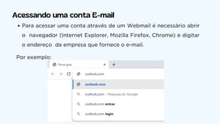 Acessando uma conta E-mail
Para acessar uma conta através de um Webmail é necessário abrir
o navegador (Internet Explorer, Mozilla Firefox, Chrome) e digitar
o endereço da empresa que fornece o e-mail.
Por exemplo:
 