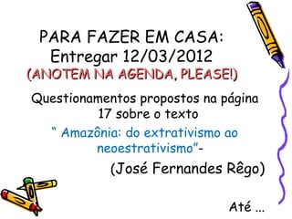 PARA FAZER EM CASA:
  Entregar 12/03/2012
(ANOTEM NA AGENDA, PLEASE!)
Questionamentos propostos na página
          17 sobre o texto
  “ Amazônia: do extrativismo ao
         neoestrativismo”-
            (José Fernandes Rêgo)

                              Até ...
 