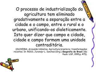 O processo de industrialização da
      agricultura tem eliminado
 gradativamente a separação entre a
  cidade e o campo, entre o rural e o
urbano, unificando-os dialeticamente.
 Isto quer dizer que campo e cidade,
cidade e campo formam uma unidade
            contraditória.
  (OLIVEIRA, Ariovaldo Umbelino. Agricultura brasileira: transformações
recentes. In: ROSS, Jurandyr L. Sanches (Org.). Geografia do Brasil.São
                                                Paulo: USP, 1995.p. 475).
 