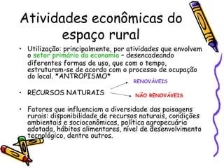 Atividades econômicas do
       espaço rural
• Utilização: principalmente, por atividades que envolvem
  o setor primário da economia – desencadeando
  diferentes formas de uso, que com o tempo,
  estruturam-se de acordo com o processo de ocupação
  do local. *ANTROPISMO*
                                   RENOVÁVEIS

• RECURSOS NATURAIS                 NÃO RENOVÁVEIS

• Fatores que influenciam a diversidade das paisagens
  rurais: disponibilidade de recursos naturais, condições
  ambientais e socioconômicas, política agropecuária
  adotada, hábitos alimentares, nível de desenvolvimento
  tecnológico, dentre outros.
 