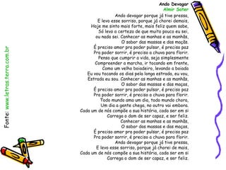 Ando Devagar
                                                                          Almir Sater
                                                  Ando devagar porque já tive pressa,
                                         E levo esse sorriso, porque já chorei demais,
                                      Hoje me sinto mais forte, mais feliz quem sabe,
                                         Só levo a certeza de que muito pouco eu sei,
                                        ou nada sei. Conhecer as manhas e as manhãs,
                                                     O sabor das massas e das maçãs.
                                       É preciso amor pra poder pulsar, é preciso paz
Fonte: www.letras.terra.com.br




                                       Pra poder sorrir, é preciso a chuva para florir.
                                         Penso que cumprir a vida, seja simplesmente
                                        Compreender a marcha, ir tocando em frente,
                                           Como um velho boiadeiro, levando a boiada
                                    Eu vou tocando os dias pela longa estrada, eu vou,
                                    Estrada eu sou. Conhecer as manhas e as manhãs,
                                                     O sabor das massas e das maças,
                                       É preciso amor pra poder pulsar, é preciso paz
                                       Pra poder sorrir, é preciso a chuva para florir.
                                          Todo mundo ama um dia, todo mundo chora,
                                          Um dia a gente chega, no outro vai embora.
                                 Cada um de nós compõe a sua história, cada ser em si
                                              Carrega o dom de ser capaz, e ser feliz.
                                                     Conhecer as manhas e as manhãs,
                                                     O sabor das massas e das maças,
                                       É preciso amor pra poder pulsar, é preciso paz
                                       Pra poder sorrir, é preciso a chuva para florir.
                                                  Ando devagar porque já tive pressa,
                                        E levo esse sorriso, porque já chorei de mais,
                                 Cada um de nós compõe a sua história, cada ser em si
                                              Carrega o dom de ser capaz, e ser feliz.
 