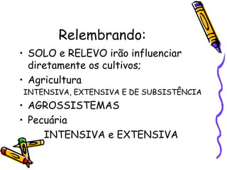 Relembrando:
• SOLO e RELEVO irão influenciar
  diretamente os cultivos;
• Agricultura
INTENSIVA, EXTENSIVA E DE SUBSISTÊNCIA
• AGROSSISTEMAS
• Pecuária
     INTENSIVA e EXTENSIVA
 