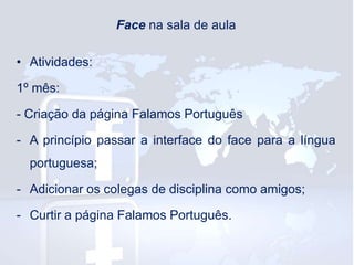 Face na sala de aula
• Atividades:

1º mês:
- Criação da página Falamos Português
- A princípio passar a interface do face para a língua
portuguesa;
- Adicionar os colegas de disciplina como amigos;

- Curtir a página Falamos Português.

 
