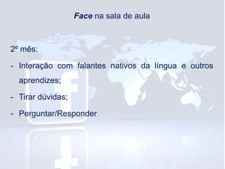 Face na sala de aula

2º mês:
- Interação com falantes nativos da língua e outros
aprendizes;

- Tirar dúvidas;
- Perguntar/Responder

 