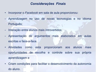 Considerações Finais
• Incorporar o Facebook em sala de aula proporcionou:
- Aprendizagem no uso de novas tecnologias e no idioma
Português;
- Interação entre alunos mais introvertidos;
- Apresentação de argumentos mais elaborados em aulas

escritas e face-a-face.
• Atividades

como

esta

proporcionam

aos

alunos

mais

oportunidades de escolha e controle sobre sua própria

aprendizagem e
• Criam condições para facilitar o desenvolvimento da autonomia
do aluno.

 