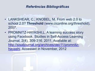 Referências Bibliográficas

• LANKSHEAR, C.; KNOBEL, M. From web 2.0 to
school 2.0? Threshold (www.ciconline.org/threshold),
2007.
• PROMNITZ-HAYASHI,L. A learning success story
using Facebook. Studies in Self-Access Learning
Journal, 2(4), 309-316. 2011. Available at:
http://sisaljournal.org/archives/dec11/promnitzhayashi. Accessed in November, 2012

 