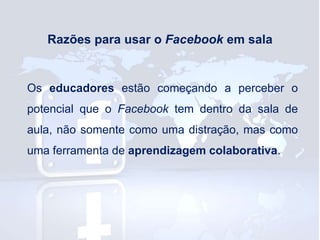 Razões para usar o Facebook em sala

Os educadores estão começando a perceber o

potencial que o Facebook tem dentro da sala de
aula, não somente como uma distração, mas como
uma ferramenta de aprendizagem colaborativa.

 