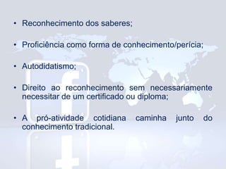 • Reconhecimento dos saberes;
• Proficiência como forma de conhecimento/perícia;
• Autodidatismo;
• Direito ao reconhecimento sem necessariamente
necessitar de um certificado ou diploma;
• A pró-atividade cotidiana
conhecimento tradicional.

caminha

junto

do

 