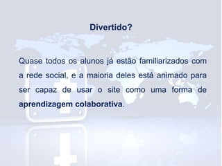 Divertido?

Quase todos os alunos já estão familiarizados com

a rede social, e a maioria deles está animado para
ser capaz de usar o site como uma forma de
aprendizagem colaborativa.

 