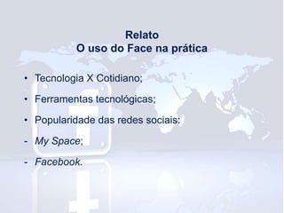Relato
O uso do Face na prática
• Tecnologia X Cotidiano;

• Ferramentas tecnológicas;
• Popularidade das redes sociais:
- My Space;
- Facebook.

 