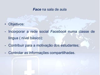 Face na sala de aula

• Objetivos:
- Incorporar a rede social Facebook numa classe de
língua ( nível básico);

- Contribuir para a motivação dos estudantes;
- Controlar as informações compartilhadas.

 