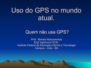Uso do GPS no mundo atual. Quem não usa GPS? Prof:  Renato Mascarenhas Engº Agrônomo M.Sc. Instituto Federal de Educação,Ciência e Tecnologia Campus – Catu - BA 