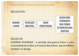SÉCULO XVIII:
SÉCULO XX:
Guerras mundiais - o período pós-guerra levou a uma
necessidadedeordem,emmeioàdesordem, queserefletiu
também no design.
MOCINHO OU BANDIDO? O uso do grid tipográfico em projetos editoriais 10
Design como
ferramenta
para tornar
os produtos mais
atrativos
Maquina
a vapor
Revolução
industrial
Maior
produtividade
 