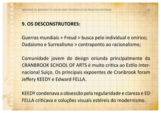 9. OS DESCONSTRUTORES:
Guerras mundiais + Freud > busca pelo individual e onírico;
Dadaismo e Surrealismo > contraponto ao racionalismo;
Comunidade jovem do design oriunda principalmente da
Cranbrook School of Arts é muito critica ao Estilo Inter-
nacional Suiço. Os principais expoentes de Cranbrook foram
Jeffery Keedy e Edward Fella.
Keedy condenava a obsessão pela regularidade e clareza e Ed
Fella criticava e soluções visuais estéreis do modernismo.
MOCINHO OU BANDIDO? O uso do grid tipográfico em projetos editoriais 15
 