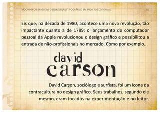 David Carson, sociólogo e surfista, foi um ícone da
contracultura no design gráfico. Seus trabalhos, segundo ele
mesmo, eram focados na experimentação e no leitor.
Eis que, na década de 1980, acontece uma nova revolução, tão
impactante quanto a de 1789: o lançamento do computador
pessoal da Apple revolucionou o design gráfico e possibilitou a
entrada de não-profissionais no mercado. Como por exemplo...
MOCINHO OU BANDIDO? O uso do grid tipográfico em projetos editoriais 16
 