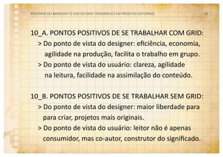 10_a. pontos positivos de se trabalhar com grid:
> Do ponto de vista do designer: eficiência, economia,
agilidade na produção, facilita o trabalho em grupo.
> Do ponto de vista do usuário: clareza, agilidade
na leitura, facilidade na assimilação do conteúdo.
10_B. pontos positivos de se trabalhar sem grid:
> Do ponto de vista do designer: maior liberdade para
para criar, projetos mais originais.
> Do ponto de vista do usuário: leitor não é apenas
consumidor, mas co-autor, construtor do significado.
MOCINHO OU BANDIDO? O uso do grid tipográfico em projetos editoriais 18
 