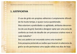 1. JUSTIFICATIVA
O uso de grids em projetos editoriais é amplamente difundi-
do há muito tempo, e quase nunca questionado.
Mas estariam a praticidade e a agilidade, atributos decorren-
tes do uso do grid, fazendo o designer optar por uma zona de
conforto ao invés do desafio de um processo criativo novo a
cada trabalho?
Seu uso poderia ser encarado como uma muleta?
Esta pesquisa pretende as razões que levaram à soberania do
grid e se ele permanece uma opção válida nos dias de hoje.
MOCINHO OU BANDIDO? O uso do grid tipográfico em projetos editoriais 02
 