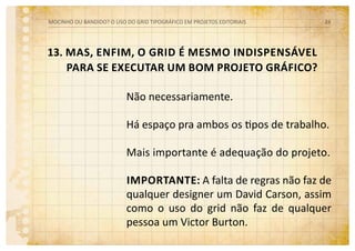 13. Mas, enfim, o grid é mesmo indispensável
para se executar um bom projeto gráfico?
Não necessariamente.
Há espaço pra ambos os tipos de trabalho.
Mais importante é adequação do projeto.
Importante: A falta de regras não faz de
qualquer designer um David Carson, assim
como o uso do grid não faz de qualquer
pessoa um Victor Burton.
MOCINHO OU BANDIDO? O uso do grid tipográfico em projetos editoriais 24
 