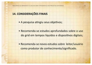 14. CONSIDERAÇÕES FINAIS
• A pesquisa atingiu seus objetivos;
• Recomenda-se estudos aprofundados sobre o uso
do grid em tempos liquidos e dispositivos digitais;
• Recomenda-se novos estudos sobre leitor/usuário
como produtor de conhecimento/significado.
MOCINHO OU BANDIDO? O uso do grid tipográfico em projetos editoriais 25
 
