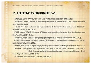 15. REFERÊNCIAS BIBLIOGRÁFICAS
AMBROSE, Gavin; HARRIS, Pail. Grid. 1. ed. Porto Alegre: Bookman, 2009. 176 p.
BLACKWELL, Lewis. The end of print: the grafik design of David Carson. 2. ed. London: Laurence
King Publishing, 2012.
FILHO, João Gomes. Gestalt do objeto: sistema de leitura visual da forma. 7. ed. São Paulo:
Escrituras Editora, 2006. 128 p.
HELLER,Steven;VIENNE,Véronique.100ideasthatchangedgraphicdesign.1.ed.London:Laurence
King Publishing, 2014. 216 p.
HURLBURT, Allen. Layout: o design da página impressa. 1. ed. São Paulo: Nobel, 2002. 240 p.
LUPTON, Ellen. Pensar com tipos: guia para designers, escritores, editores e estudantes. 2. ed. São
Paulo: Cosac Naify, 2013. 224 p.
POYNOR, Rick. Abaixo as regras: design gráfico e pós modernismo. Porto Alegre: Bookman, 2010. 192 p.
SAMARA, Timothy. Grid: construção e desconstrução. 1. ed. São Paulo: Cosac Naify, 2007. 208 p.
_______________. Guia de design editorial: manual prático para o design de publicações. 1. ed.
Porto Alegre: Bookman, 2011. 160 p.
VICTOR BURTON. São Paulo: J. J. Carol, 2005. 80 p.
MOCINHO OU BANDIDO? O uso do grid tipográfico em projetos editoriais 26
 