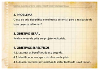 2. PROBLEMA
O uso do grid tipográfico é realmente essencial para a realização de
bons projetos editoriais?
3. OBJETIVO GERAL
Analisar o uso de grids em projetos editoriais.
4. OBJETIVOS ESPECÍFICOS
4.1. Levantar os benefícios do uso de grids.
4.2. Identificar as vantagens do não-uso de grids.
4.3. Analisar exemplos de trabalhos de Victor Burton de David Carson.
MOCINHO OU BANDIDO? O uso do grid tipográfico em projetos editoriais 03
 