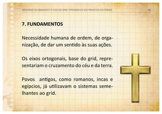 7. FUNDAMENTOS
Necessidade humana de ordem, de orga-
nização, de dar um sentido às suas ações.
Os eixos ortogonais, base do grid, repre-
sentariam o cruzamento do céu e da terra.
Povos antigos, como romanos, incas e
egípcios, já utilizavam o sistemas seme-
lhantes ao grid.
MOCINHO OU BANDIDO? O uso do grid tipográfico em projetos editoriais 06
 