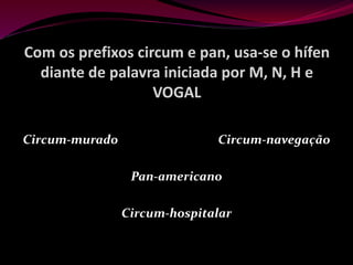 Com os prefixos circum e pan, usa-se o hífen
diante de palavra iniciada por M, N, H e
VOGAL
Circum-murado Circum-navegação
Pan-americano
Circum-hospitalar
 